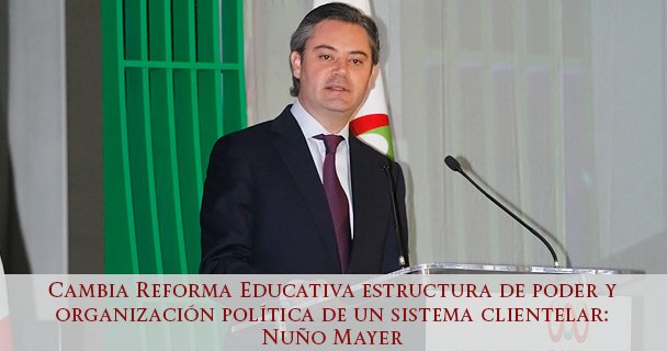 Cambia Reforma Educativa estructura de poder y organización política de un sistema clientelar: Nuño Mayer